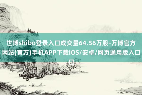 世博shibo登录入口成交量64.56万股-万博官方网站(官方)手机APP下载IOS/安卓/网页通用版入口