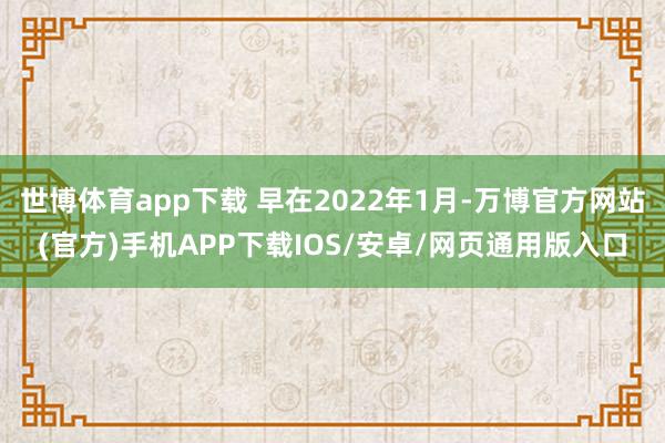 世博体育app下载 早在2022年1月-万博官方网站(官方)手机APP下载IOS/安卓/网页通用版入口