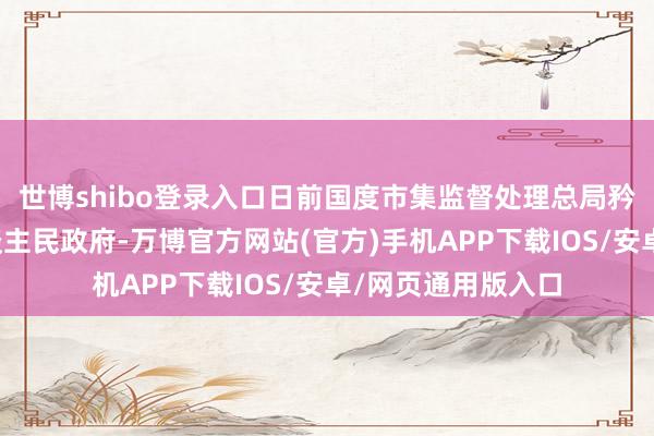 世博shibo登录入口日前国度市集监督处理总局矜重批复海南省东谈主民政府-万博官方网站(官方)手机APP下载IOS/安卓/网页通用版入口