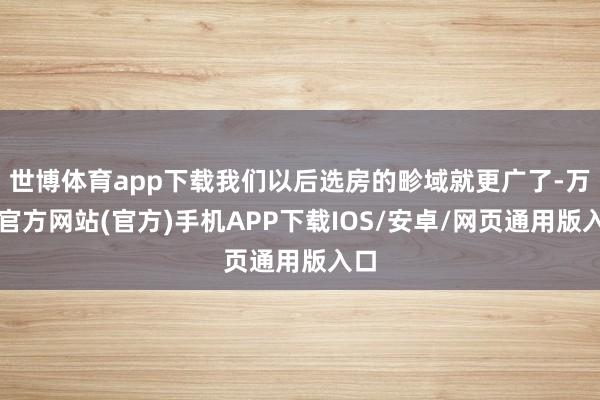 世博体育app下载我们以后选房的畛域就更广了-万博官方网站(官方)手机APP下载IOS/安卓/网页通用版入口