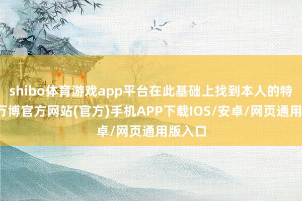 shibo体育游戏app平台在此基础上找到本人的特有点-万博官方网站(官方)手机APP下载IOS/安卓/网页通用版入口