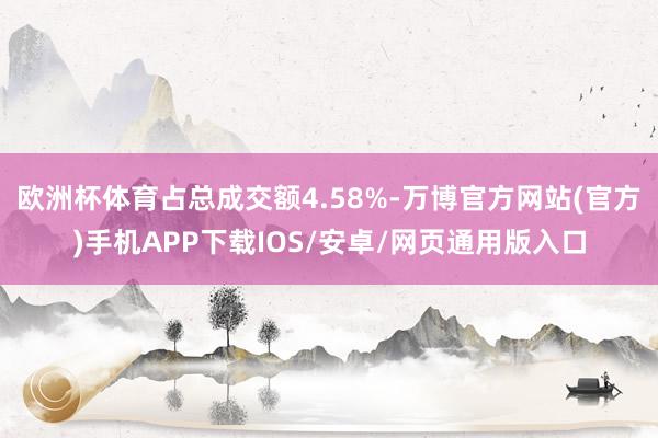 欧洲杯体育占总成交额4.58%-万博官方网站(官方)手机APP下载IOS/安卓/网页通用版入口