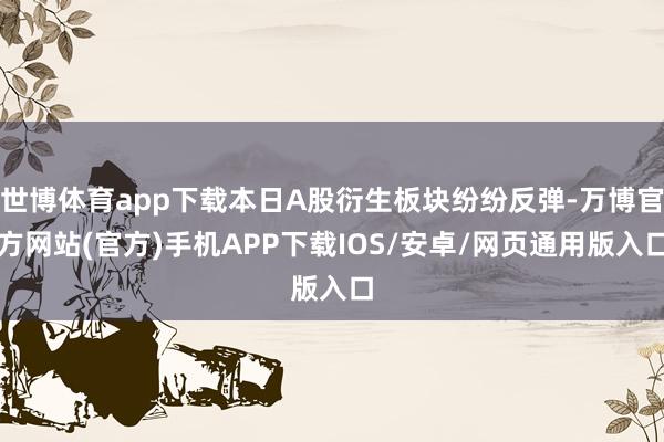 世博体育app下载本日A股衍生板块纷纷反弹-万博官方网站(官方)手机APP下载IOS/安卓/网页通用版入口