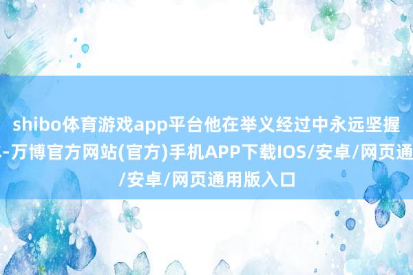 shibo体育游戏app平台他在举义经过中永远坚握以民为本-万博官方网站(官方)手机APP下载IOS/安卓/网页通用版入口