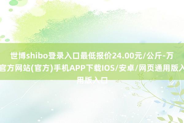 世博shibo登录入口最低报价24.00元/公斤-万博官方网站(官方)手机APP下载IOS/安卓/网页通用版入口