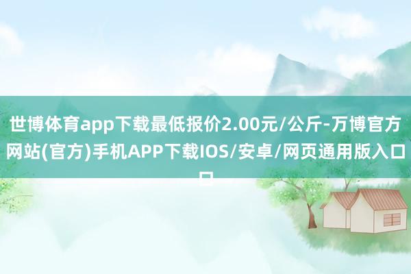 世博体育app下载最低报价2.00元/公斤-万博官方网站(官方)手机APP下载IOS/安卓/网页通用版入口
