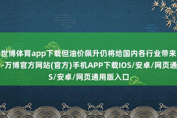 世博体育app下载但油价飙升仍将给国内各行业带来老本压力-万博官方网站(官方)手机APP下载IOS/安卓/网页通用版入口