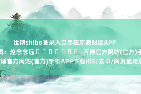 世博shibo登录入口尽在新浪财经APP 牵累剪辑:赵念念远 -万博官方网站(官方)手机APP下载IOS/安卓/网页通用版入口