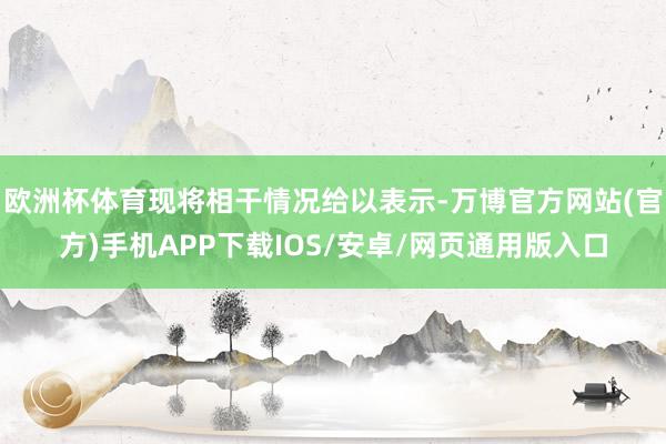 欧洲杯体育现将相干情况给以表示-万博官方网站(官方)手机APP下载IOS/安卓/网页通用版入口