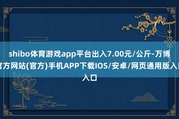 shibo体育游戏app平台出入7.00元/公斤-万博官方网站(官方)手机APP下载IOS/安卓/网页通用版入口
