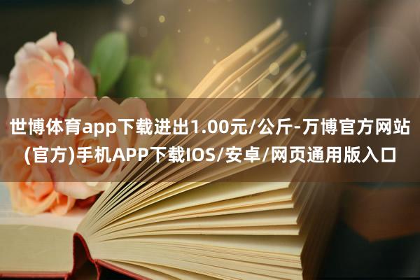 世博体育app下载进出1.00元/公斤-万博官方网站(官方)手机APP下载IOS/安卓/网页通用版入口