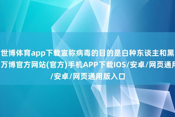 世博体育app下载宣称病毒的目的是白种东谈主和黑东谈主-万博官方网站(官方)手机APP下载IOS/安卓/网页通用版入口