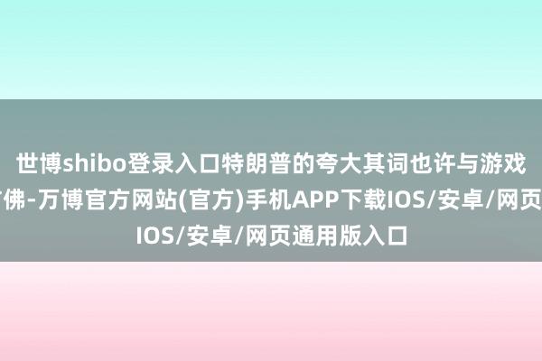 世博shibo登录入口特朗普的夸大其词也许与游戏中的货币访佛-万博官方网站(官方)手机APP下载IOS/安卓/网页通用版入口