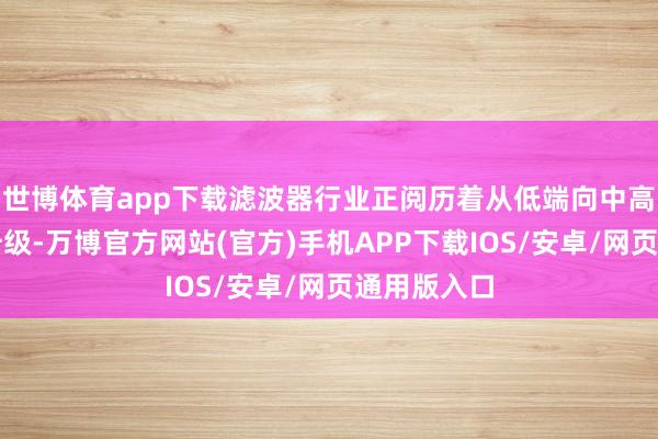 世博体育app下载滤波器行业正阅历着从低端向中高端的转型升级-万博官方网站(官方)手机APP下载IOS/安卓/网页通用版入口