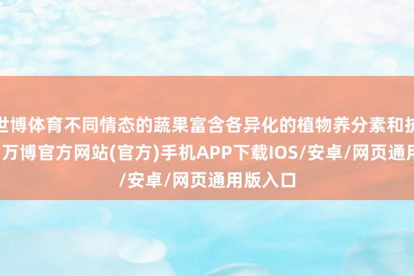 世博体育不同情态的蔬果富含各异化的植物养分素和抗氧化剂-万博官方网站(官方)手机APP下载IOS/安卓/网页通用版入口