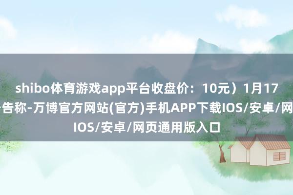 shibo体育游戏app平台收盘价：10元）1月17日晚间发布公告称-万博官方网站(官方)手机APP下载IOS/安卓/网页通用版入口