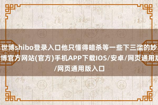 世博shibo登录入口他只懂得暗杀等一些下三滥的妙技-万博官方网站(官方)手机APP下载IOS/安卓/网页通用版入口