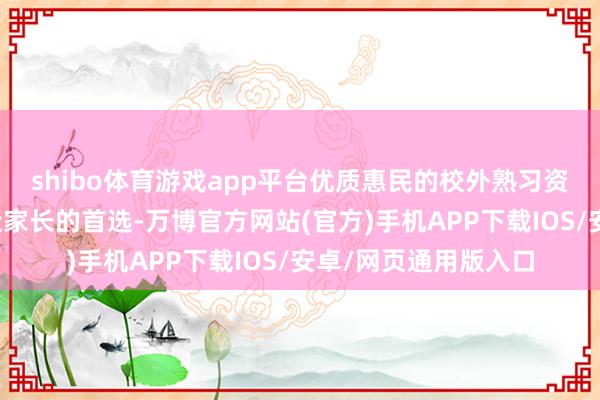 shibo体育游戏app平台优质惠民的校外熟习资源正成为三甲及临近家长的首选-万博官方网站(官方)手机APP下载IOS/安卓/网页通用版入口