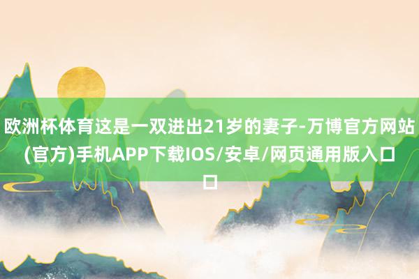 欧洲杯体育这是一双进出21岁的妻子-万博官方网站(官方)手机APP下载IOS/安卓/网页通用版入口
