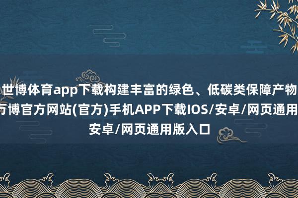 世博体育app下载构建丰富的绿色、低碳类保障产物体系-万博官方网站(官方)手机APP下载IOS/安卓/网页通用版入口