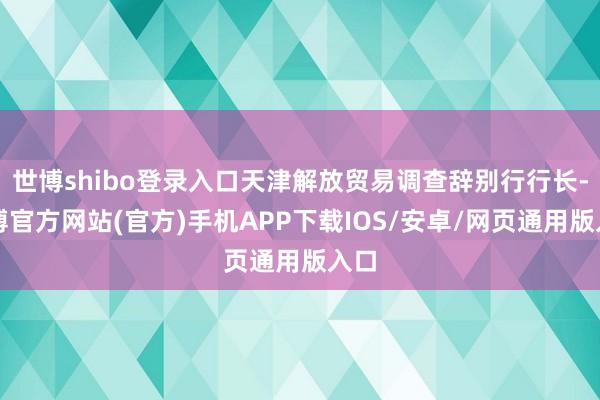 世博shibo登录入口天津解放贸易调查辞别行行长-万博官方网站(官方)手机APP下载IOS/安卓/网页通用版入口