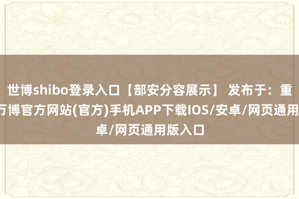世博shibo登录入口【部安分容展示】 发布于：重庆市-万博官方网站(官方)手机APP下载IOS/安卓/网页通用版入口