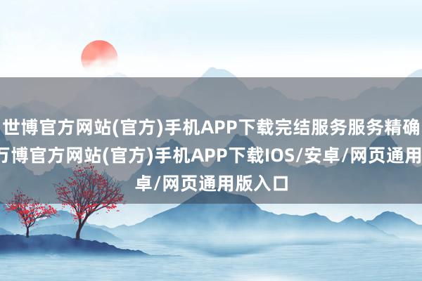 世博官方网站(官方)手机APP下载完结服务服务精确触达-万博官方网站(官方)手机APP下载IOS/安卓/网页通用版入口