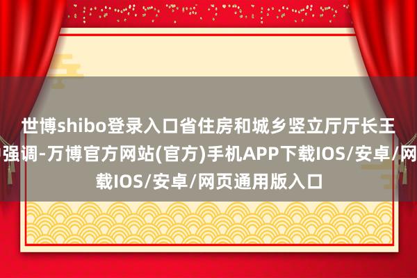 世博shibo登录入口　　省住房和城乡竖立厅厅长王玉志在说话中强调-万博官方网站(官方)手机APP下载IOS/安卓/网页通用版入口