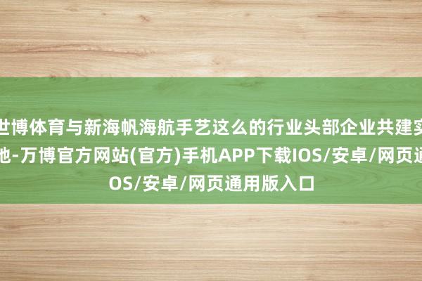 世博体育与新海帆海航手艺这么的行业头部企业共建实习现实基地-万博官方网站(官方)手机APP下载IOS/安卓/网页通用版入口