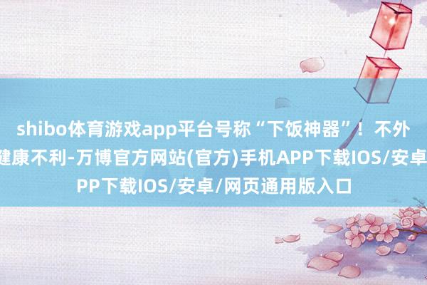 shibo体育游戏app平台号称“下饭神器”！不外腌菜吃多了会对健康不利-万博官方网站(官方)手机APP下载IOS/安卓/网页通用版入口