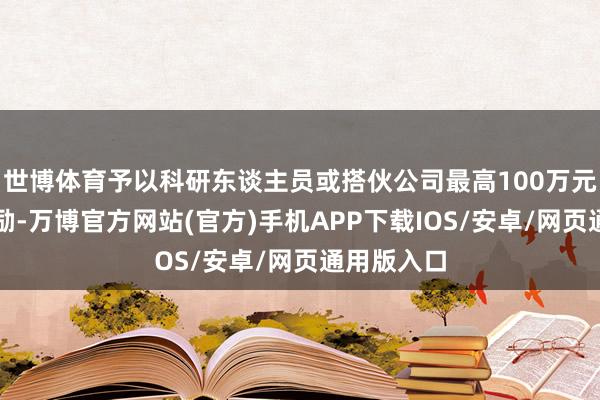 世博体育予以科研东谈主员或搭伙公司最高100万元一次性奖励-万博官方网站(官方)手机APP下载IOS/安卓/网页通用版入口