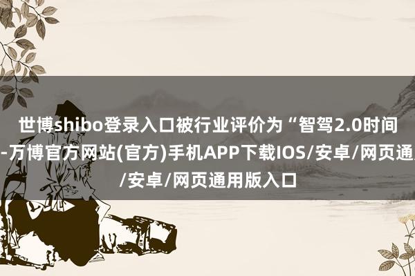 世博shibo登录入口被行业评价为“智驾2.0时间的标杆”-万博官方网站(官方)手机APP下载IOS/安卓/网页通用版入口