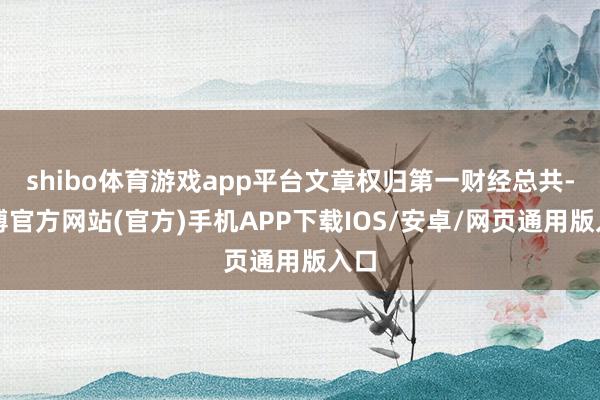 shibo体育游戏app平台文章权归第一财经总共-万博官方网站(官方)手机APP下载IOS/安卓/网页通用版入口