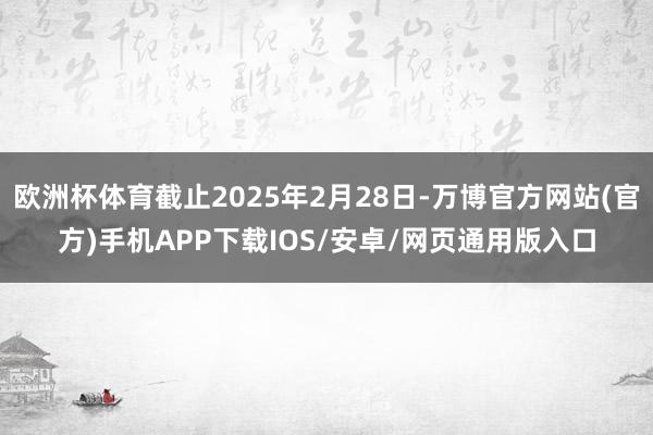 欧洲杯体育截止2025年2月28日-万博官方网站(官方)手机APP下载IOS/安卓/网页通用版入口