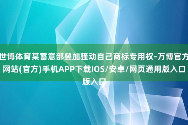 世博体育某蓄意部叠加骚动自己商标专用权-万博官方网站(官方)手机APP下载IOS/安卓/网页通用版入口
