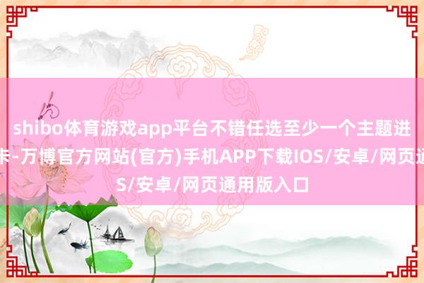 shibo体育游戏app平台不错任选至少一个主题进行学习打卡-万博官方网站(官方)手机APP下载IOS/安卓/网页通用版入口