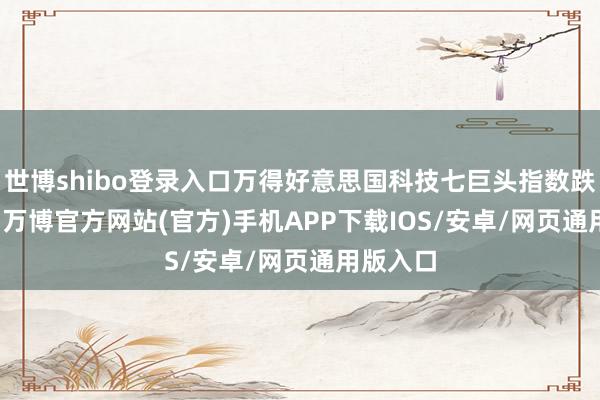 世博shibo登录入口万得好意思国科技七巨头指数跌2.25%-万博官方网站(官方)手机APP下载IOS/安卓/网页通用版入口