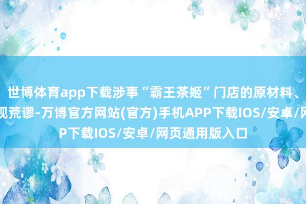 世博体育app下载涉事“霸王茶姬”门店的原材料、坐褥过程未发现荒谬-万博官方网站(官方)手机APP下载IOS/安卓/网页通用版入口