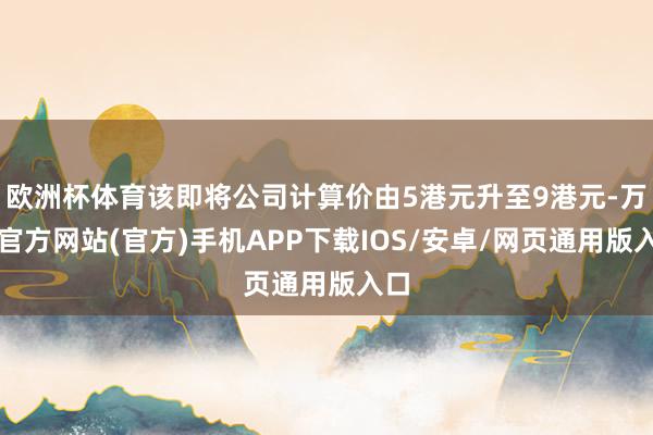 欧洲杯体育该即将公司计算价由5港元升至9港元-万博官方网站(官方)手机APP下载IOS/安卓/网页通用版入口