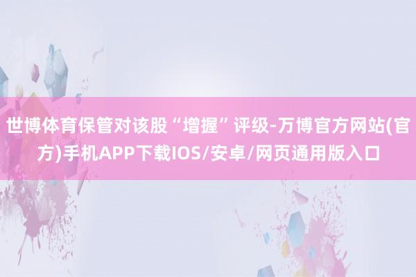世博体育保管对该股“增握”评级-万博官方网站(官方)手机APP下载IOS/安卓/网页通用版入口