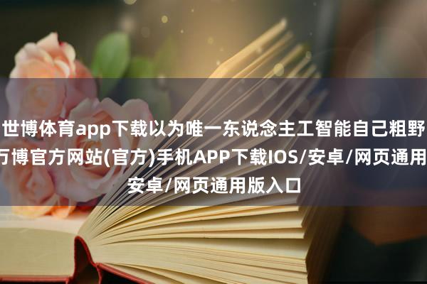 世博体育app下载以为唯一东说念主工智能自己粗野存续-万博官方网站(官方)手机APP下载IOS/安卓/网页通用版入口