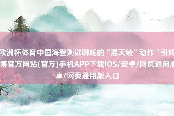 欧洲杯体育中国海警则以哪吒的“混天绫”动作“引线”-万博官方网站(官方)手机APP下载IOS/安卓/网页通用版入口