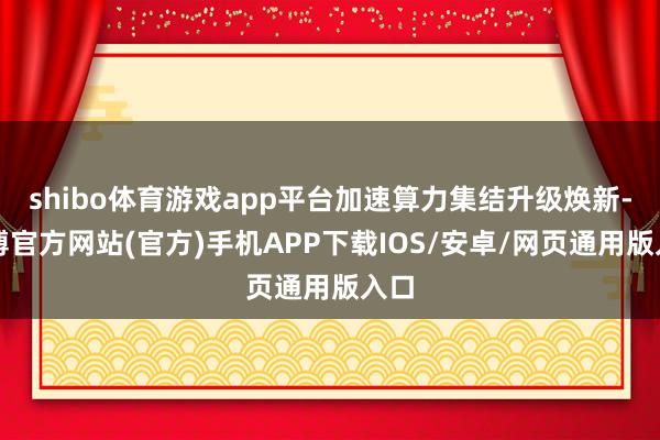 shibo体育游戏app平台加速算力集结升级焕新-万博官方网站(官方)手机APP下载IOS/安卓/网页通用版入口