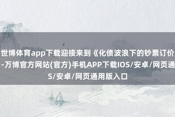 世博体育app下载迎接来到《化债波浪下的钞票订价新逻辑》-万博官方网站(官方)手机APP下载IOS/安卓/网页通用版入口