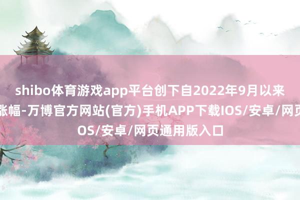 shibo体育游戏app平台创下自2022年9月以来的最大单日涨幅-万博官方网站(官方)手机APP下载IOS/安卓/网页通用版入口