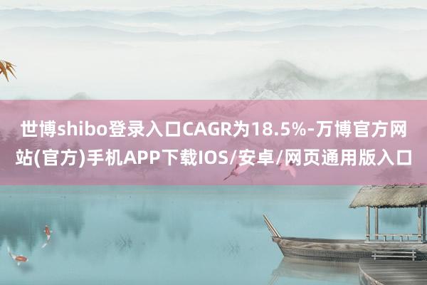 世博shibo登录入口CAGR为18.5%-万博官方网站(官方)手机APP下载IOS/安卓/网页通用版入口