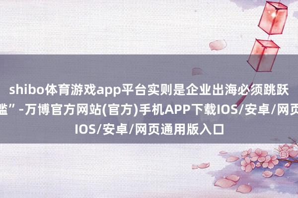 shibo体育游戏app平台实则是企业出海必须跳跃的“隐形门槛”-万博官方网站(官方)手机APP下载IOS/安卓/网页通用版入口