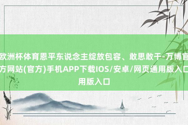 欧洲杯体育恩平东说念主绽放包容、敢思敢干-万博官方网站(官方)手机APP下载IOS/安卓/网页通用版入口