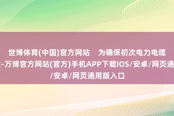 世博体育(中国)官方网站    为确保初次电力电缆顺利敷设-万博官方网站(官方)手机APP下载IOS/安卓/网页通用版入口