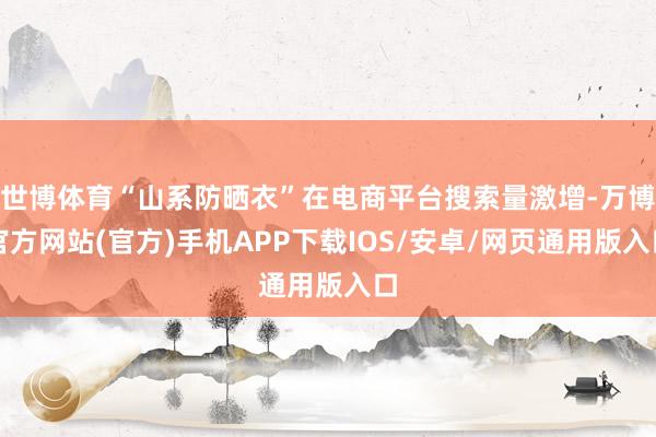 世博体育“山系防晒衣”在电商平台搜索量激增-万博官方网站(官方)手机APP下载IOS/安卓/网页通用版入口